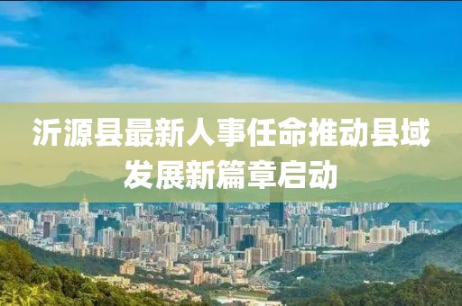 沂源縣最新人事任命推動縣域發(fā)展新篇章啟動