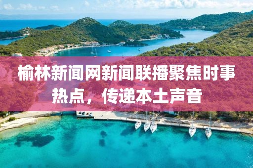 榆林新聞網(wǎng)新聞聯(lián)播聚焦時(shí)事熱點(diǎn)，傳遞本土聲音