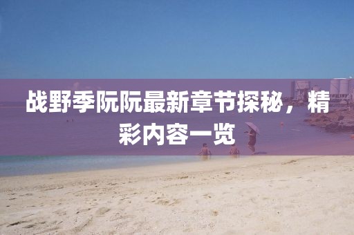 戰(zhàn)野季阮阮最新章節(jié)探秘，精彩內(nèi)容一覽