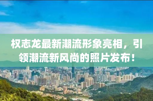 權(quán)志龍最新潮流形象亮相，引領(lǐng)潮流新風尚的照片發(fā)布！
