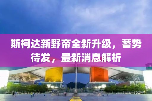 斯柯達(dá)新野帝全新升級，蓄勢待發(fā)，最新消息解析
