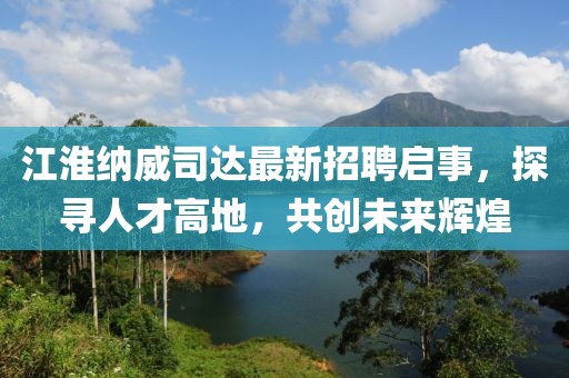 江淮納威司達(dá)最新招聘啟事，探尋人才高地，共創(chuàng)未來(lái)輝煌