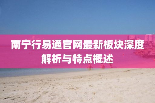 南寧行易通官網(wǎng)最新板塊深度解析與特點概述