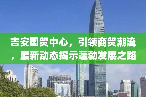 吉安國貿中心，引領商貿潮流，最新動態(tài)揭示蓬勃發(fā)展之路