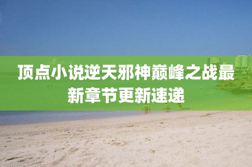頂點(diǎn)小說逆天邪神巔峰之戰(zhàn)最新章節(jié)更新速遞
