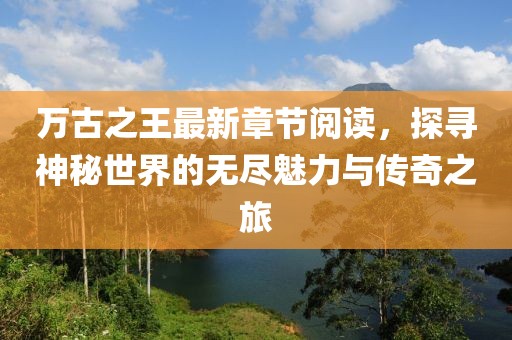 萬古之王最新章節(jié)閱讀，探尋神秘世界的無盡魅力與傳奇之旅