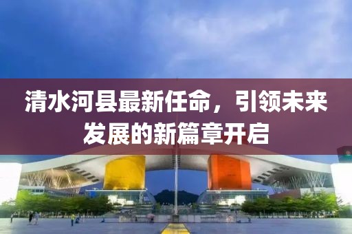 清水河縣最新任命，引領(lǐng)未來發(fā)展的新篇章開啟