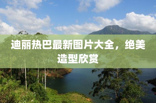 迪麗熱巴最新圖片大全，絕美造型欣賞