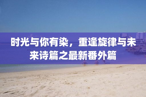時(shí)光與你有染，重逢旋律與未來(lái)詩(shī)篇之最新番外篇