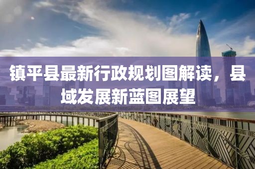 鎮(zhèn)平縣最新行政規(guī)劃圖解讀，縣域發(fā)展新藍圖展望