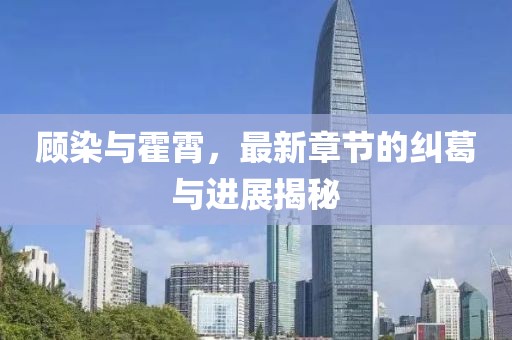 顧染與霍霄，最新章節(jié)的糾葛與進展揭秘