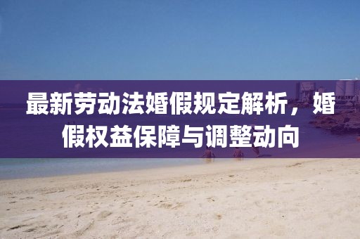最新勞動(dòng)法婚假規(guī)定解析，婚假權(quán)益保障與調(diào)整動(dòng)向