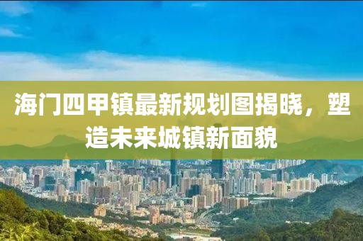 海門四甲鎮(zhèn)最新規(guī)劃圖揭曉，塑造未來城鎮(zhèn)新面貌