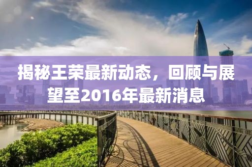 揭秘王榮最新動(dòng)態(tài)，回顧與展望至2016年最新消息