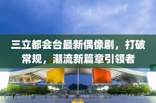 三立都會臺最新偶像劇，打破常規(guī)，潮流新篇章引領(lǐng)者