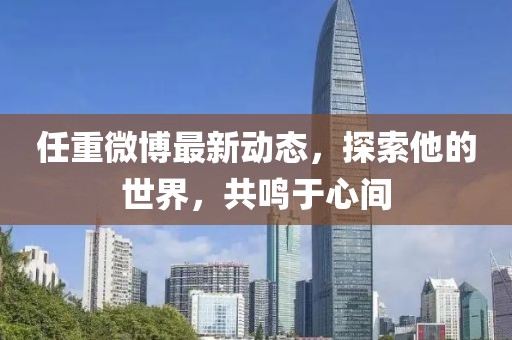 任重微博最新動(dòng)態(tài)，探索他的世界，共鳴于心間