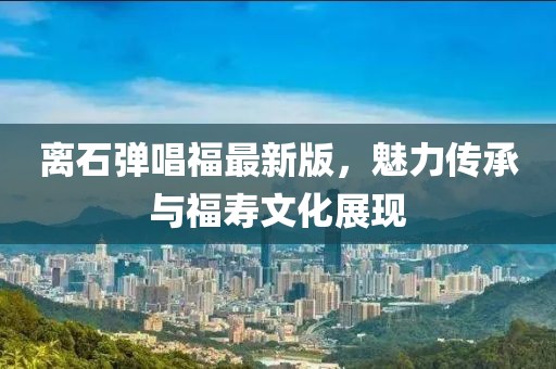 離石彈唱福最新版，魅力傳承與福壽文化展現(xiàn)