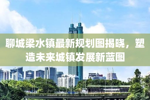 聊城梁水鎮(zhèn)最新規(guī)劃圖揭曉，塑造未來城鎮(zhèn)發(fā)展新藍圖