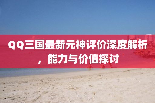 QQ三國最新元神評價(jià)深度解析，能力與價(jià)值探討