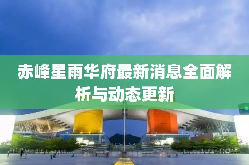 赤峰星雨華府最新消息全面解析與動態(tài)更新