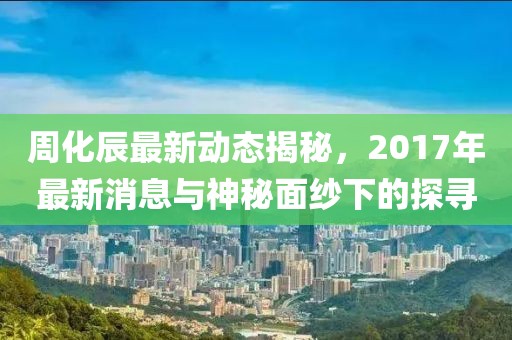 周化辰最新動態(tài)揭秘，2017年最新消息與神秘面紗下的探尋