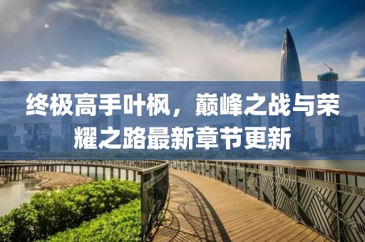 終極高手葉楓，巔峰之戰(zhàn)與榮耀之路最新章節(jié)更新
