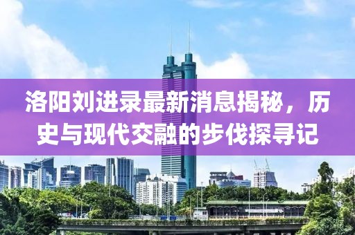 洛陽劉進(jìn)錄最新消息揭秘，歷史與現(xiàn)代交融的步伐探尋記