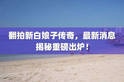 翻拍新白娘子傳奇，最新消息揭秘重磅出爐！