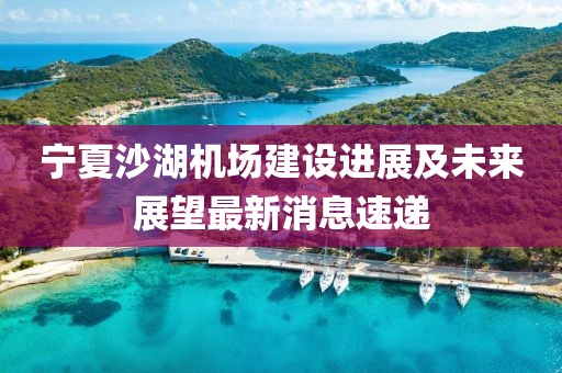 寧夏沙湖機場建設(shè)進展及未來展望最新消息速遞