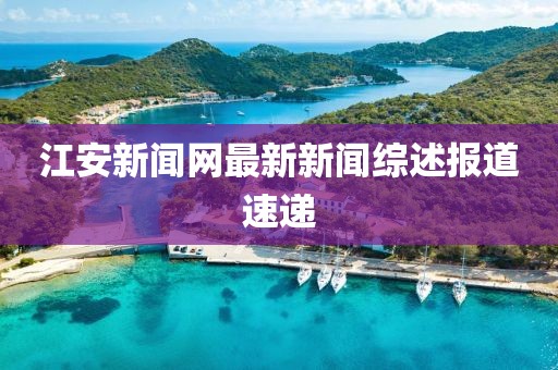 江安新聞網(wǎng)最新新聞綜述報(bào)道速遞