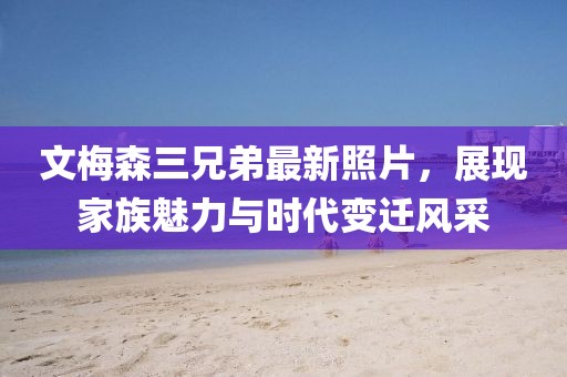 文梅森三兄弟最新照片，展現(xiàn)家族魅力與時(shí)代變遷風(fēng)采
