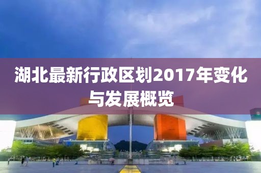 湖北最新行政區(qū)劃2017年變化與發(fā)展概覽