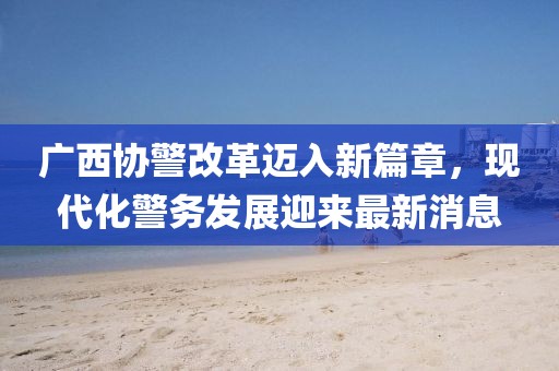 廣西協(xié)警改革邁入新篇章，現(xiàn)代化警務(wù)發(fā)展迎來最新消息