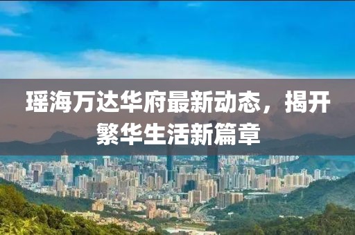 瑤海萬達(dá)華府最新動(dòng)態(tài)，揭開繁華生活新篇章