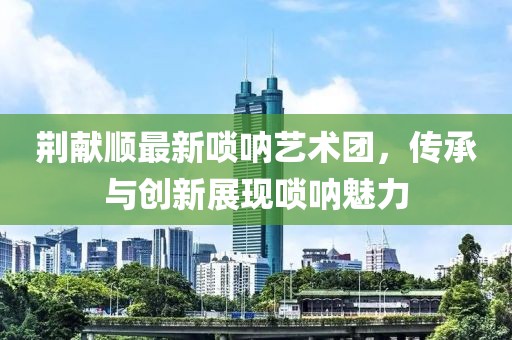 荊獻(xiàn)順最新嗩吶藝術(shù)團(tuán)，傳承與創(chuàng)新展現(xiàn)嗩吶魅力