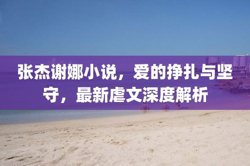 張杰謝娜小說(shuō)，愛(ài)的掙扎與堅(jiān)守，最新虐文深度解析